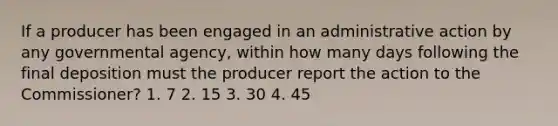 If a producer has been engaged in an administrative action by any governmental agency, within how many days following the final deposition must the producer report the action to the Commissioner? 1. 7 2. 15 3. 30 4. 45