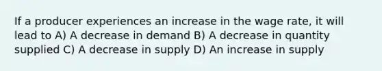 If a producer experiences an increase in the wage rate, it will lead to A) A decrease in demand B) A decrease in quantity supplied C) A decrease in supply D) An increase in supply