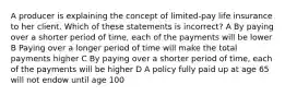 A producer is explaining the concept of limited-pay life insurance to her client. Which of these statements is incorrect? A By paying over a shorter period of time, each of the payments will be lower B Paying over a longer period of time will make the total payments higher C By paying over a shorter period of time, each of the payments will be higher D A policy fully paid up at age 65 will not endow until age 100