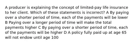 A producer is explaining the concept of limited-pay life insurance to her client. Which of these statements is incorrect? A By paying over a shorter period of time, each of the payments will be lower B Paying over a longer period of time will make the total payments higher C By paying over a shorter period of time, each of the payments will be higher D A policy fully paid up at age 65 will not endow until age 100