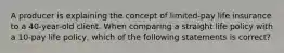 A producer is explaining the concept of limited-pay life insurance to a 40-year-old client. When comparing a straight life policy with a 10-pay life policy, which of the following statements is correct?