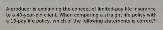 A producer is explaining the concept of limited-pay life insurance to a 40-year-old client. When comparing a straight life policy with a 10-pay life policy, which of the following statements is correct?