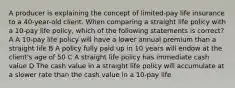 A producer is explaining the concept of limited-pay life insurance to a 40-year-old client. When comparing a straight life policy with a 10-pay life policy, which of the following statements is correct? A A 10-pay life policy will have a lower annual premium than a straight life B A policy fully paid up in 10 years will endow at the client's age of 50 C A straight life policy has immediate cash value D The cash value in a straight life policy will accumulate at a slower rate than the cash value in a 10-pay life