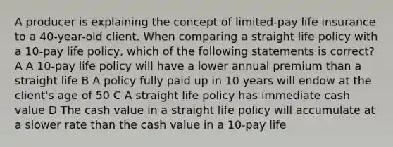 A producer is explaining the concept of limited-pay life insurance to a 40-year-old client. When comparing a straight life policy with a 10-pay life policy, which of the following statements is correct? A A 10-pay life policy will have a lower annual premium than a straight life B A policy fully paid up in 10 years will endow at the client's age of 50 C A straight life policy has immediate cash value D The cash value in a straight life policy will accumulate at a slower rate than the cash value in a 10-pay life