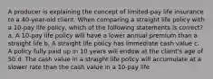 A producer is explaining the concept of limited-pay life insurance to a 40-year-old client. When comparing a straight life policy with a 10-pay life policy, which of the following statements is correct? a. A 10-pay life policy will have a lower annual premium than a straight life b. A straight life policy has immediate cash value c. A policy fully paid up in 10 years will endow at the client's age of 50 d. The cash value in a straight life policy will accumulate at a slower rate than the cash value in a 10-pay life