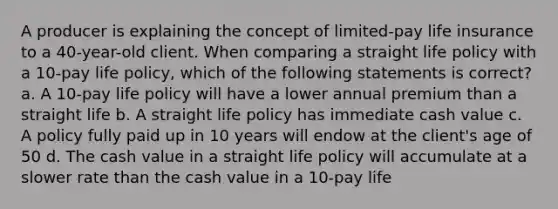 A producer is explaining the concept of limited-pay life insurance to a 40-year-old client. When comparing a straight life policy with a 10-pay life policy, which of the following statements is correct? a. A 10-pay life policy will have a lower annual premium than a straight life b. A straight life policy has immediate cash value c. A policy fully paid up in 10 years will endow at the client's age of 50 d. The cash value in a straight life policy will accumulate at a slower rate than the cash value in a 10-pay life