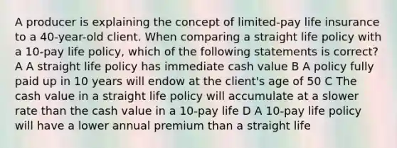 A producer is explaining the concept of limited-pay life insurance to a 40-year-old client. When comparing a straight life policy with a 10-pay life policy, which of the following statements is correct? A A straight life policy has immediate cash value B A policy fully paid up in 10 years will endow at the client's age of 50 C The cash value in a straight life policy will accumulate at a slower rate than the cash value in a 10-pay life D A 10-pay life policy will have a lower annual premium than a straight life