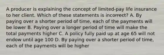 A producer is explaining the concept of limited-pay life insurance to her client. Which of these statements is incorrect? A. By paying over a shorter period of time, each of the payments will be lower B. Paying over a longer period of time will make the total payments higher C. A policy fully paid up at age 65 will not endow until age 100 D. By paying over a shorter period of time, each of the payments will be higher