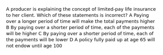 A producer is explaining the concept of limited-pay life insurance to her client. Which of these statements is incorrect? A Paying over a longer period of time will make the total payments higher B By paying over a shorter period of time, each of the payments will be higher C By paying over a shorter period of time, each of the payments will be lower D A policy fully paid up at age 65 will not endow until age 100