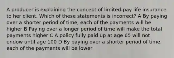 A producer is explaining the concept of limited-pay life insurance to her client. Which of these statements is incorrect? A By paying over a shorter period of time, each of the payments will be higher B Paying over a longer period of time will make the total payments higher C A policy fully paid up at age 65 will not endow until age 100 D By paying over a shorter period of time, each of the payments will be lower