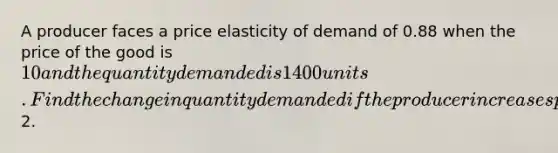 A producer faces a price elasticity of demand of 0.88 when the price of the good is 10 and the quantity demanded is 1400 units. Find the change in quantity demanded if the producer increases price by2.