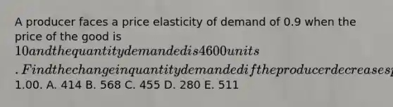 A producer faces a price elasticity of demand of 0.9 when the price of the good is 10 and the quantity demanded is 4600 units. Find the change in quantity demanded if the producer decreases price by1.00. A. 414 B. 568 C. 455 D. 280 E. 511