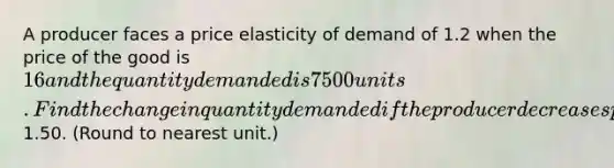 A producer faces a price elasticity of demand of 1.2 when the price of the good is 16 and the quantity demanded is 7500 units. Find the change in quantity demanded if the producer decreases price by1.50. (Round to nearest unit.)