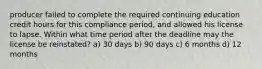 producer failed to complete the required continuing education credit hours for this compliance period, and allowed his license to lapse. Within what time period after the deadline may the license be reinstated? a) 30 days b) 90 days c) 6 months d) 12 months