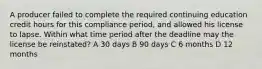 A producer failed to complete the required continuing education credit hours for this compliance period, and allowed his license to lapse. Within what time period after the deadline may the license be reinstated? A 30 days B 90 days C 6 months D 12 months