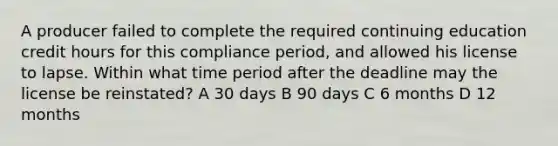 A producer failed to complete the required continuing education credit hours for this compliance period, and allowed his license to lapse. Within what time period after the deadline may the license be reinstated? A 30 days B 90 days C 6 months D 12 months