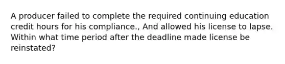 A producer failed to complete the required continuing education credit hours for his compliance., And allowed his license to lapse. Within what time period after the deadline made license be reinstated?