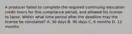 A producer failed to complete the required continuing education credit hours for this compliance period, and allowed his license to lapse. Within what time period after the deadline may the license be reinstated? A. 30 days B. 90 days C. 6 months D. 12 months