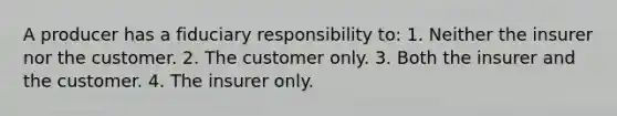 A producer has a fiduciary responsibility to: 1. Neither the insurer nor the customer. 2. The customer only. 3. Both the insurer and the customer. 4. The insurer only.