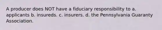 A producer does NOT have a fiduciary responsibility to a. applicants b. insureds. c. insurers. d. the Pennsylvania Guaranty Association.