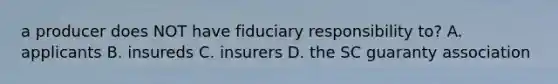 a producer does NOT have fiduciary responsibility to? A. applicants B. insureds C. insurers D. the SC guaranty association