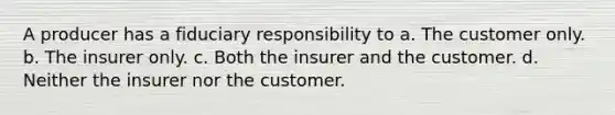 A producer has a fiduciary responsibility to a. The customer only. b. The insurer only. c. Both the insurer and the customer. d. Neither the insurer nor the customer.