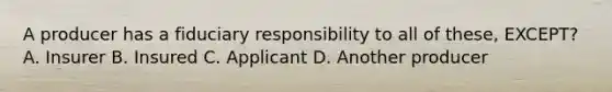 A producer has a fiduciary responsibility to all of these, EXCEPT? A. Insurer B. Insured C. Applicant D. Another producer