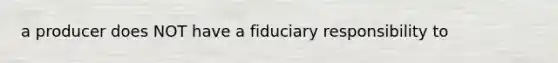 a producer does NOT have a fiduciary responsibility to