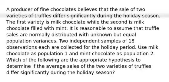 A producer of fine chocolates believes that the sale of two varieties of truffles differ significantly during the holiday season. The first variety is milk chocolate while the second is milk chocolate filled with mint. It is reasonable to assume that truffle sales are normally distributed with unknown but equal population variances. Two independent samples of 18 observations each are collected for the holiday period. Use milk chocolate as population 1 and mint chocolate as population 2. Which of the following are the appropriate hypothesis to determine if the average sales of the two varieties of truffles differ significantly during the holiday season?