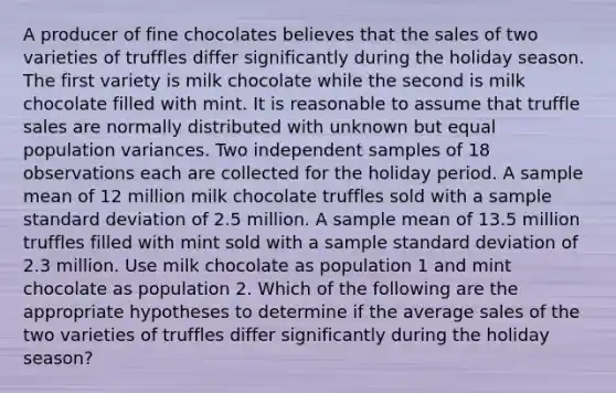 A producer of fine chocolates believes that the sales of two varieties of truffles differ significantly during the holiday season. The first variety is milk chocolate while the second is milk chocolate filled with mint. It is reasonable to assume that truffle sales are normally distributed with unknown but equal population variances. Two independent samples of 18 observations each are collected for the holiday period. A sample mean of 12 million milk chocolate truffles sold with a sample standard deviation of 2.5 million. A sample mean of 13.5 million truffles filled with mint sold with a sample standard deviation of 2.3 million. Use milk chocolate as population 1 and mint chocolate as population 2. Which of the following are the appropriate hypotheses to determine if the average sales of the two varieties of truffles differ significantly during the holiday season?