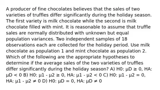 A producer of fine chocolates believes that the sales of two varieties of truffles differ significantly during the holiday season. The first variety is milk chocolate while the second is milk chocolate filled with mint. It is reasonable to assume that truffle sales are normally distributed with unknown but equal population variances. Two independent samples of 18 observations each are collected for the holiday period. Use milk chocolate as population 1 and mint chocolate as population 2. Which of the following are the appropriate hypotheses to determine if the average sales of the two varieties of truffles differ significantly during the holiday season? A) H0: µD ≥ 0, HA: µD < 0 B) H0: µ1 - µ2 ≥ 0, HA: µ1 - µ2 < 0 C) H0: µ1 - µ2 = 0, HA: µ1 - µ2 ≠ 0 D) H0: µD = 0, HA: µD ≠ 0