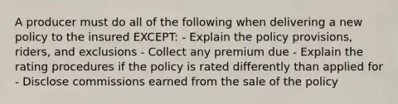 A producer must do all of the following when delivering a new policy to the insured EXCEPT: - Explain the policy provisions, riders, and exclusions - Collect any premium due - Explain the rating procedures if the policy is rated differently than applied for - Disclose commissions earned from the sale of the policy