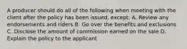 A producer should do all of the following when meeting with the client after the policy has been issued, except: A. Review any endorsements and riders B. Go over the benefits and exclusions C. Disclose the amount of commission earned on the sale D. Explain the policy to the applicant