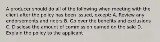 A producer should do all of the following when meeting with the client after the policy has been issued, except: A. Review any endorsements and riders B. Go over the benefits and exclusions C. Disclose the amount of commission earned on the sale D. Explain the policy to the applicant