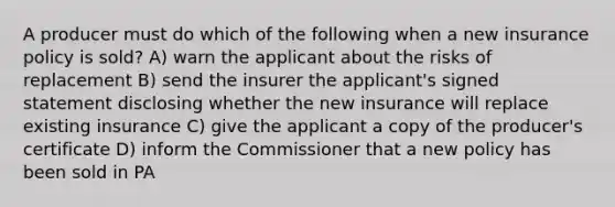 A producer must do which of the following when a new insurance policy is sold? A) warn the applicant about the risks of replacement B) send the insurer the applicant's signed statement disclosing whether the new insurance will replace existing insurance C) give the applicant a copy of the producer's certificate D) inform the Commissioner that a new policy has been sold in PA