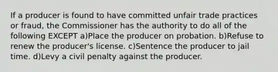 If a producer is found to have committed unfair trade practices or fraud, the Commissioner has the authority to do all of the following EXCEPT a)Place the producer on probation. b)Refuse to renew the producer's license. c)Sentence the producer to jail time. d)Levy a civil penalty against the producer.