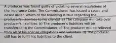 A producer was found guilty of violating several regulations of the Insurance Code. The Commissioner has issued a cease and desist order. Which of the following is true regarding the producer's liabilities to his clients? a) The company will take over producer's liabilities. b) The producer's liabilities will be transferred to the Commissioner. c) The producer will be relieved from all of his license obligations and liabilities. d) The producer still has to fulfill his liabilities to the client.