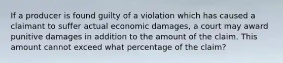 If a producer is found guilty of a violation which has caused a claimant to suffer actual economic damages, a court may award punitive damages in addition to the amount of the claim. This amount cannot exceed what percentage of the claim?