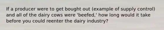 If a producer were to get bought out (example of supply control) and all of the dairy cows were 'beefed,' how long would it take before you could reenter the dairy industry?