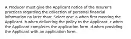 A Producer must give the Applicant notice of the Insurer's practices regarding the collection of personal financial information no later than: Select one: a.when first meeting the Applicant. b.when delivering the policy to the Applicant. c.when the Applicant completes the application form. d.when providing the Applicant with an application form.