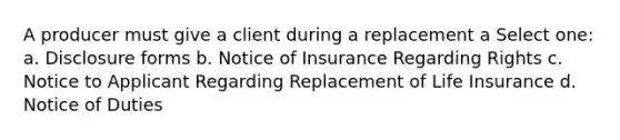 A producer must give a client during a replacement a Select one: a. Disclosure forms b. Notice of Insurance Regarding Rights c. Notice to Applicant Regarding Replacement of Life Insurance d. Notice of Duties