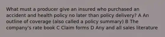 What must a producer give an insured who purchased an accident and health policy no later than policy delivery? A An outline of coverage (also called a policy summary) B The company's rate book C Claim forms D Any and all sales literature