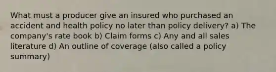 What must a producer give an insured who purchased an accident and health policy no later than policy delivery? a) The company's rate book b) Claim forms c) Any and all sales literature d) An outline of coverage (also called a policy summary)