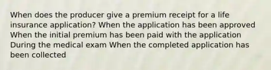 When does the producer give a premium receipt for a life insurance application? When the application has been approved When the initial premium has been paid with the application During the medical exam When the completed application has been collected