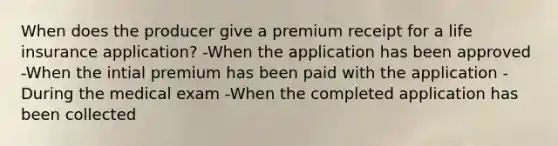 When does the producer give a premium receipt for a life insurance application? -When the application has been approved -When the intial premium has been paid with the application -During the medical exam -When the completed application has been collected