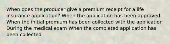 When does the producer give a premium receipt for a life insurance application? When the application has been approved When the initial premium has been collected with the application During the medical exam When the completed application has been collected