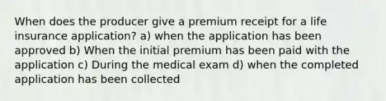 When does the producer give a premium receipt for a life insurance application? a) when the application has been approved b) When the initial premium has been paid with the application c) During the medical exam d) when the completed application has been collected