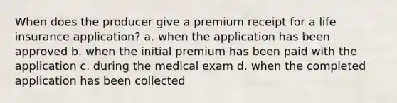 When does the producer give a premium receipt for a life insurance application? a. when the application has been approved b. when the initial premium has been paid with the application c. during the medical exam d. when the completed application has been collected