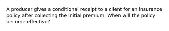 A producer gives a conditional receipt to a client for an insurance policy after collecting the initial premium. When will the policy become effective?