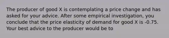 The producer of good X is contemplating a price change and has asked for your advice. After some empirical investigation, you conclude that the price elasticity of demand for good X is -0.75. Your best advice to the producer would be to